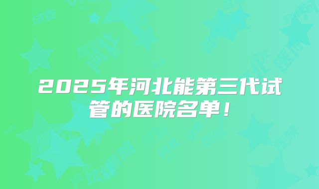 2025年河北能第三代试管的医院名单!