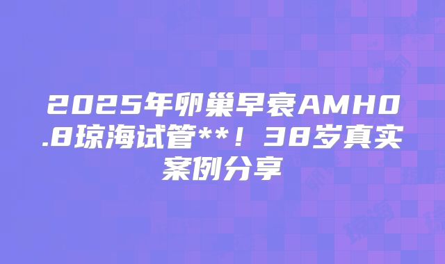 2025年卵巢早衰AMH0.8琼海试管**！38岁真实案例分享