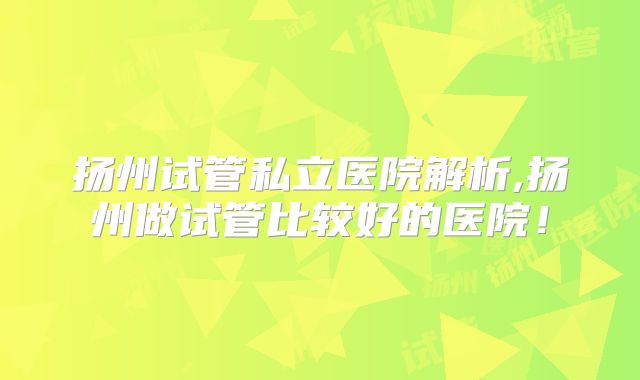 扬州试管私立医院解析,扬州做试管比较好的医院!