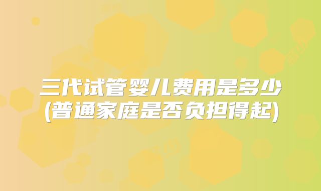 三代试管婴儿费用是多少(普通家庭是否负担得起)