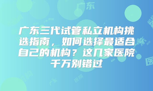 广东三代试管私立机构挑选指南，如何选择最适合自己的机构？这几家医院千万别错过