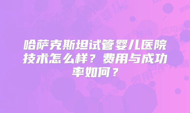 哈萨克斯坦试管婴儿医院技术怎么样？费用与成功率如何？