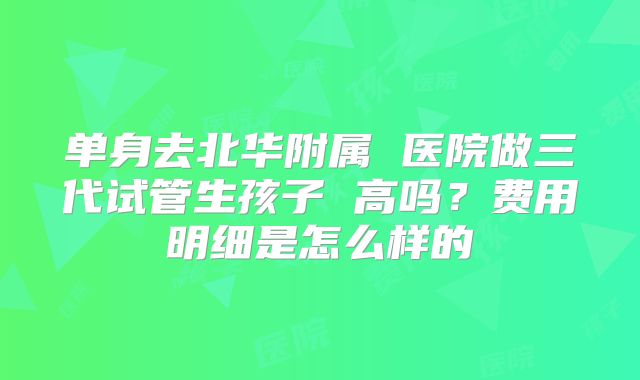 单身去北华附属 医院做三代试管生孩子 高吗？费用明细是怎么样的