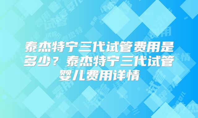 泰杰特宁三代试管费用是多少?泰杰特宁三代试管婴儿费用详情