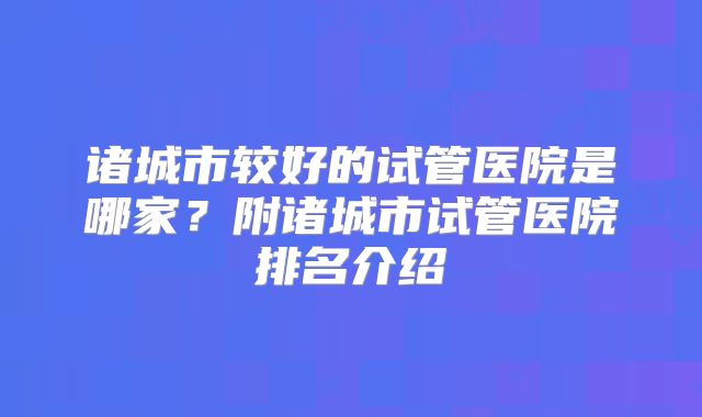 诸城市较好的试管医院是哪家？附诸城市试管医院排名介绍