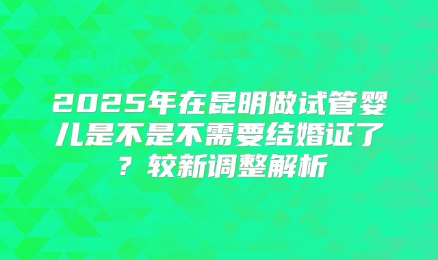 2025年在昆明做试管婴儿是不是不需要结婚证了?较新调整解析
