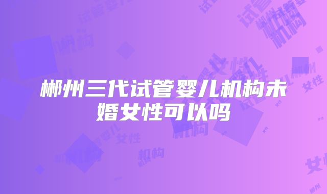 郴州三代试管婴儿机构未婚女性可以吗