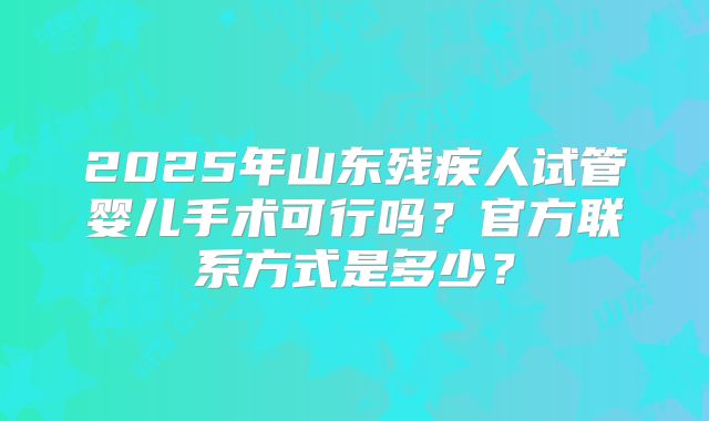 2025年山东残疾人试管婴儿手术可行吗？官方联系方式是多少？