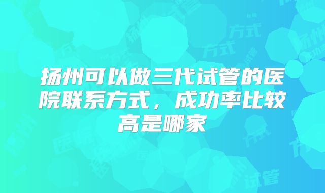 扬州可以做三代试管的医院联系方式,成功率比较高是哪家