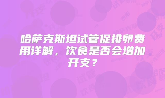 哈萨克斯坦试管促排卵费用详解，饮食是否会增加开支？