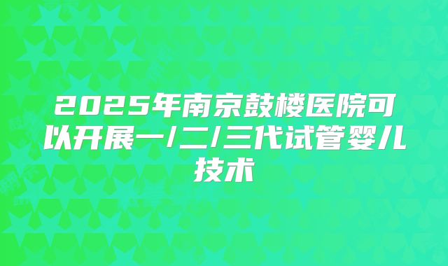 2025年南京鼓楼医院可以开展一/二/三代试管婴儿技术