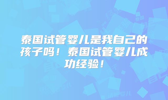 泰国试管婴儿是我自己的孩子吗!泰国试管婴儿成功经验!