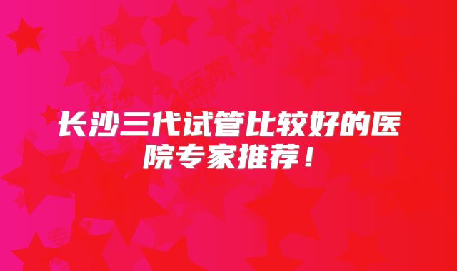 长沙三代试管比较好的医院专家推荐!