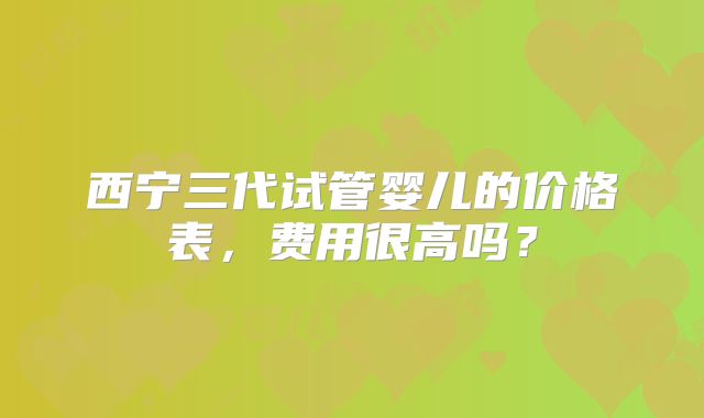 西宁三代试管婴儿的价格表，费用很高吗？