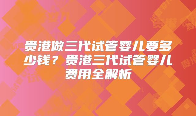 贵港做三代试管婴儿要多少钱?贵港三代试管婴儿费用全解析