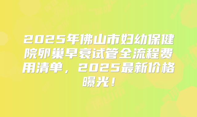2025年佛山市妇幼保健院卵巢早衰试管全流程费用清单，2025最新价格曝光！