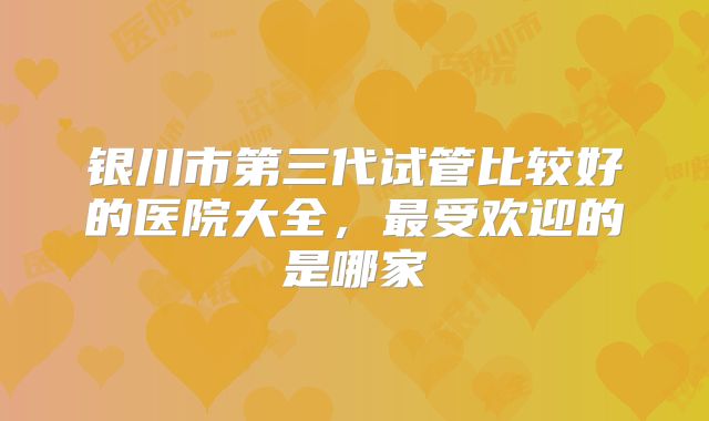 银川市第三代试管比较好的医院大全,最受欢迎的是哪家