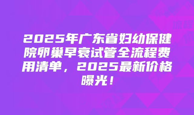2025年广东省妇幼保健院卵巢早衰试管全流程费用清单，2025最新价格曝光！