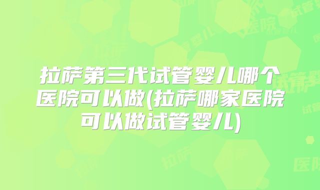 拉萨第三代试管婴儿哪个医院可以做(拉萨哪家医院可以做试管婴儿)