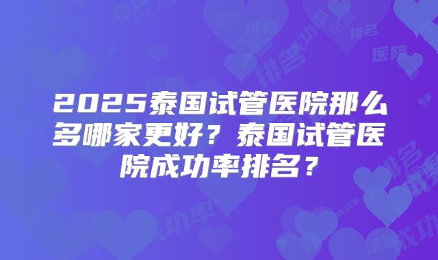 2025泰国试管医院那么多哪家更好?泰国试管医院成功率排名?