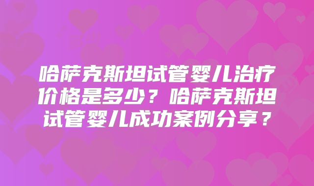 哈萨克斯坦试管婴儿治疗价格是多少？哈萨克斯坦试管婴儿成功案例分享？