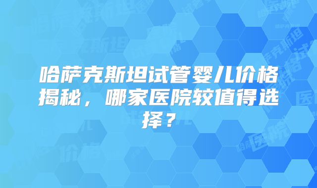 哈萨克斯坦试管婴儿价格揭秘,哪家医院较值得选择?