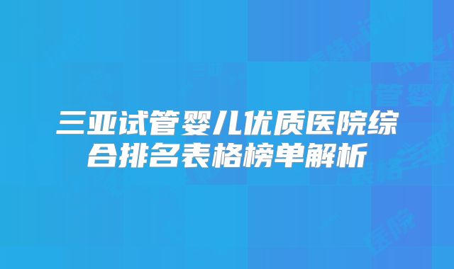 三亚试管婴儿优质医院综合排名表格榜单解析