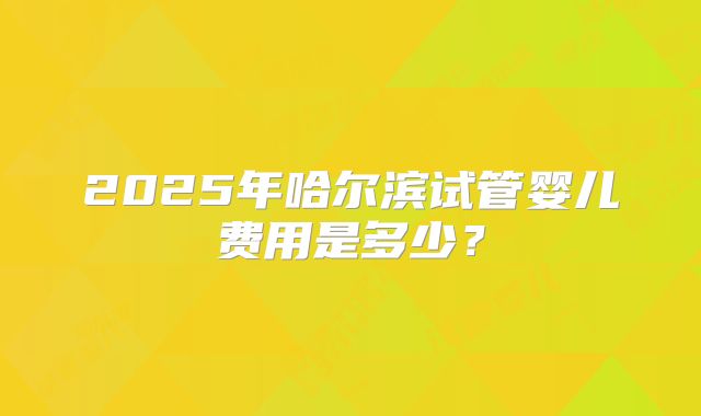 2025年哈尔滨试管婴儿费用是多少?