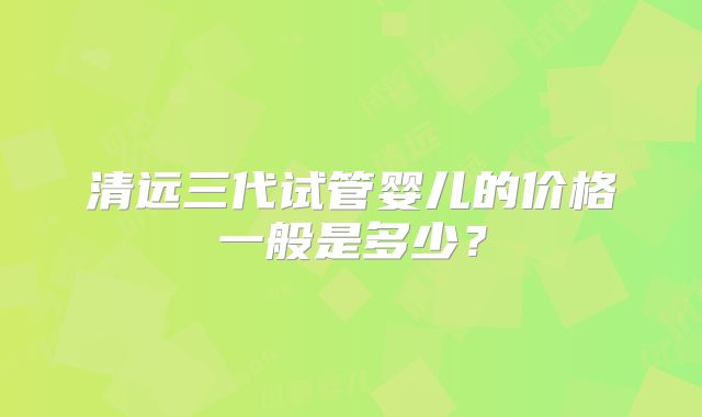 清远三代试管婴儿的价格一般是多少？