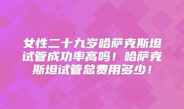 女性二十九岁哈萨克斯坦试管成功率高吗!哈萨克斯坦试管总费用多少!