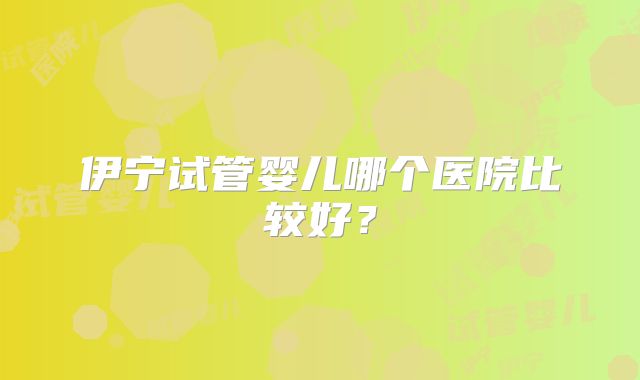 伊宁试管婴儿哪个医院比较好?