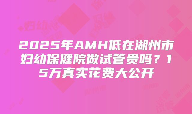 2025年AMH低在湖州市妇幼保健院做试管贵吗？15万真实花费大公开