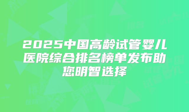 2025中国高龄试管婴儿医院综合排名榜单发布助您明智选择