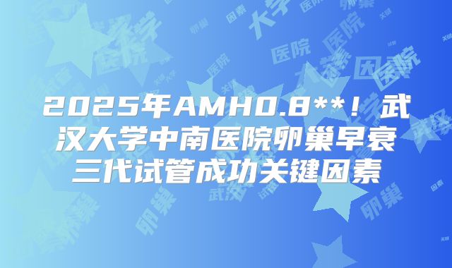 2025年AMH0.8**!武汉大学中南医院卵巢早衰三代试管成功关键因素