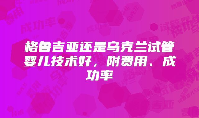 格鲁吉亚还是乌克兰试管婴儿技术好,附费用、成功率