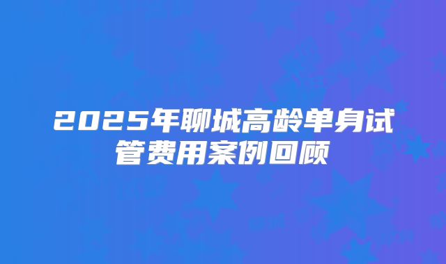 2025年聊城高龄单身试管费用案例回顾