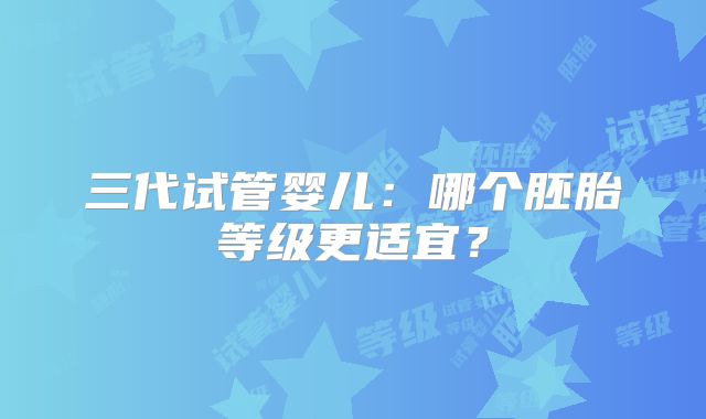 三代试管婴儿:哪个胚胎等级更适宜?