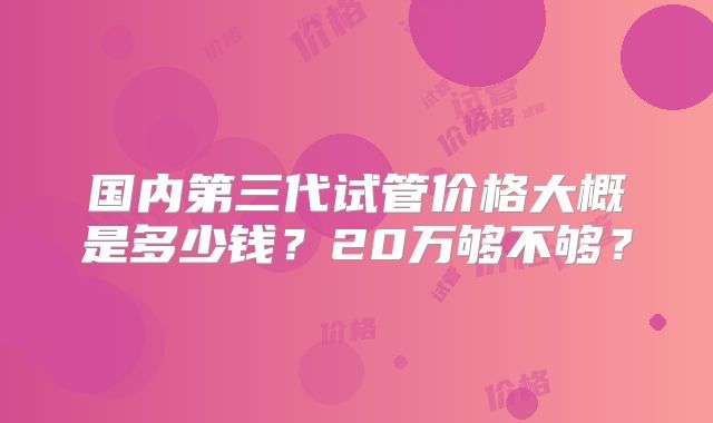 国内第三代试管价格大概是多少钱？20万够不够？