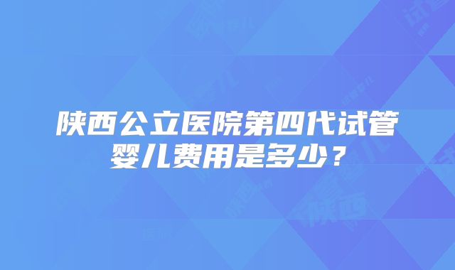 陕西公立医院第四代试管婴儿费用是多少？