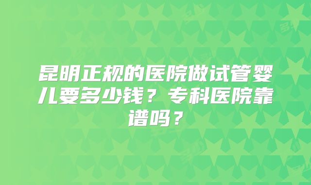 昆明正规的医院做试管婴儿要多少钱?专科医院靠谱吗?