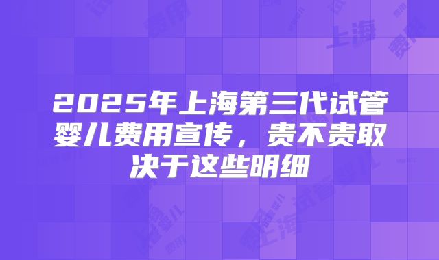 2025年上海第三代试管婴儿费用宣传,贵不贵取决于这些明细