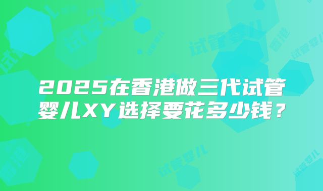 2025在香港做三代试管婴儿XY选择要花多少钱?