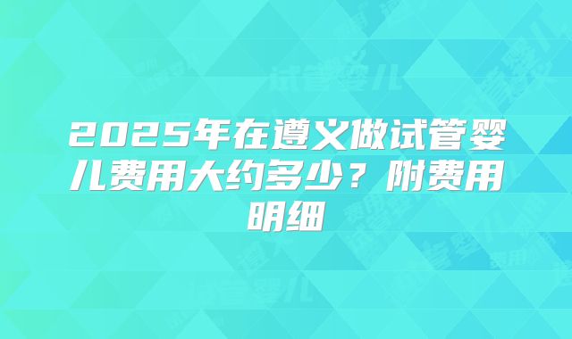 2025年在遵义做试管婴儿费用大约多少?附费用明细