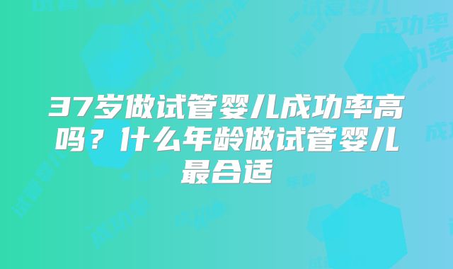 37岁做试管婴儿成功率高吗?什么年龄做试管婴儿最合适