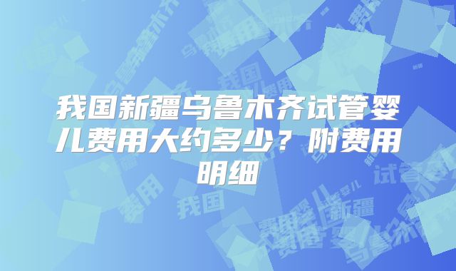 我国新疆乌鲁木齐试管婴儿费用大约多少?附费用明细