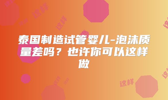 泰国制造试管婴儿-泡沫质量差吗？也许你可以这样做