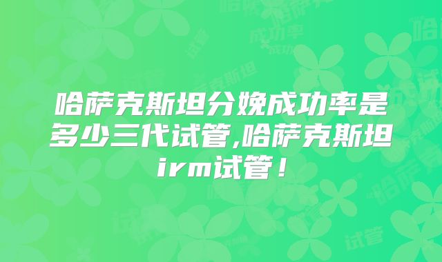 哈萨克斯坦分娩成功率是多少三代试管,哈萨克斯坦irm试管!