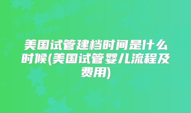 美国试管建档时间是什么时候(美国试管婴儿流程及费用)