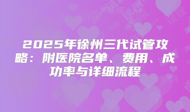 2025年徐州三代试管攻略:附医院名单、费用、成功率与详细流程