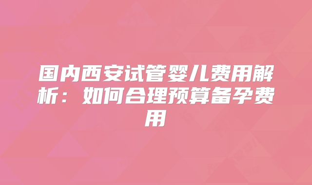 国内西安试管婴儿费用解析:如何合理预算备孕费用